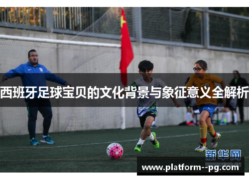 西班牙足球宝贝的文化背景与象征意义全解析